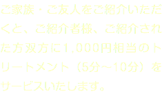 ご家族・ご友人をご紹介いただくと、ご紹介者様、ご紹介された方双方に1,000円相当のトリートメント（5分～10分）をサービスいたします。