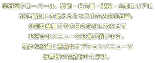 美容室クローバーは、静岡・名古屋・東京・山梨エリアに 50店舗以上を構えるミセスのための美容室。 分割料金制でその日の気分にあわせて お好きなメニューをお選び頂けます。 確かな技術と豊富なオプションメニューで お客様の希望を叶えます。