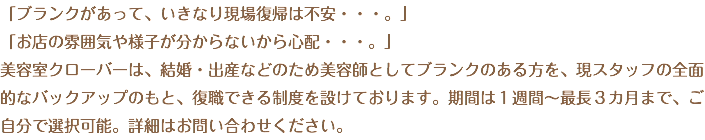 「ブランクがあって、いきなり現場復帰は不安・・・。」 「お店の雰囲気や様子が分からないから心配・・・。」 美容室クローバーは、結婚・出産などのため美容師としてブランクのある方を、現スタッフの全面的なバックアップのもと、復職できる制度を設けております。期間は１週間～最長３カ月まで、ご自分で選択可能。詳細はお問い合わせください。